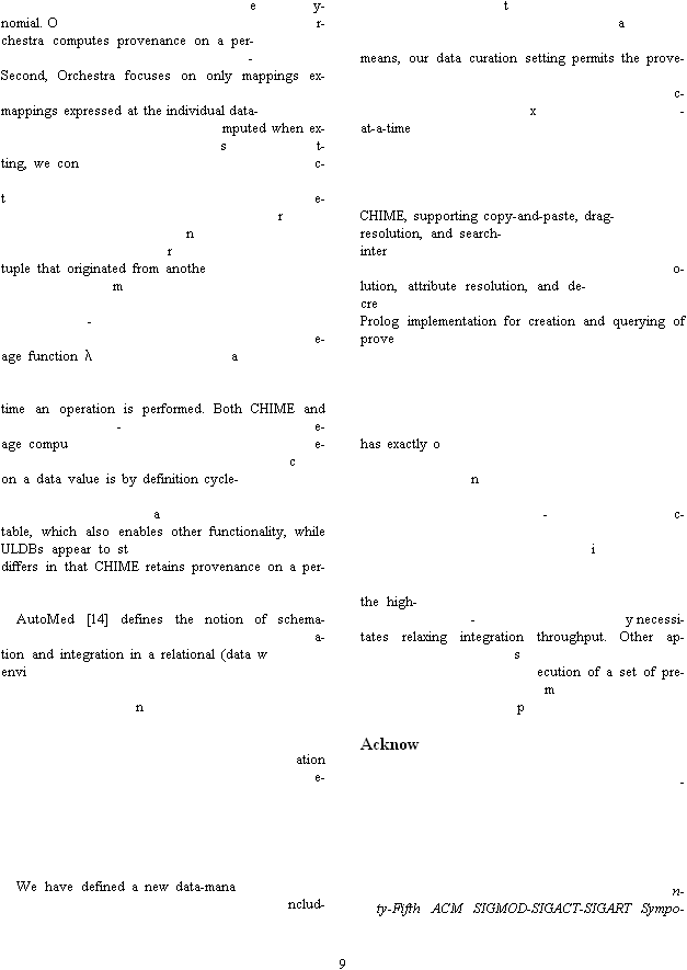 9 ey-nomial. Or-chestra computes provenance on a per--Second, Orchestra focuses on only mappings ex-mappings expressed at the individual data-mputed when ex-st-ting, we conc-te-rnrtuple that originated from anothem -e-age function atime an operation is performed. Both CHIME and -e-age compue-con a data value is by definition cycle-atable, which also enables other functionality, while ULDBs appear to stdiffers in that CHIME retains provenance on a per- AutoMed [14] defines the notion of schema-a-tion and integration in a relational (data wenvination e-  We have defined a new data-mananclud-tameans, our data curation setting permits the prove-c-x-at-a-time  CHIME, supporting copy-and-paste, drag-resolution, and search- intero-lution, attribute resolution, and de-creProlog implementation for creation and querying of prove has exactly on-c-i the high--y necessi-tates relaxing integration throughput. Other ap-secution of a set of pre-mp Acknow -  n-ty-Fifth ACM SIGMOD-SIGACT-SIGART Sympo-