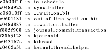 \begin{lstlisting}
c0600f1f in io_schedule
c048d922 in sync_buffer
c06010ff in _...
... kjournald
c043167e in kthread
c0405a3b in kernel_thread_helper
\end{lstlisting}