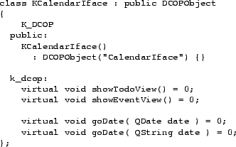 \begin{figure}\footnotesize
\begin{verbatim}class KCalendarIface : public DCOP...
...e ) = 0;
virtual void goDate( QString date ) = 0;
};\end{verbatim}
\end{figure}