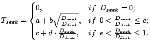 $\displaystyle T_{seek} = \begin{cases}0, & if  D_{seek} = 0;  a+b\sqrt{\fra...
...ac{D_{seek}}{D_{disk}}, & if  e <\frac{D_{seek}}{D_{disk}}\leq 1. \end{cases}$