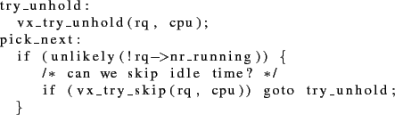 \begin{lstlisting}
try_unhold:
vx_try_unhold(rq, cpu);
pick_next:
if (unlike...
...ip idle time? */
if (vx_try_skip(rq, cpu)) goto try_unhold;
}
\end{lstlisting}