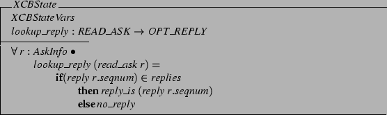 \begin{schema}{XCBState}
XCBStateVars \\
lookup\_reply: READ\_ASK \fun OPT\_R...
...es \\
\t3 \THEN reply\_is (reply r.seqnum) \\
\t3 \ELSE no\_reply
\end{schema}